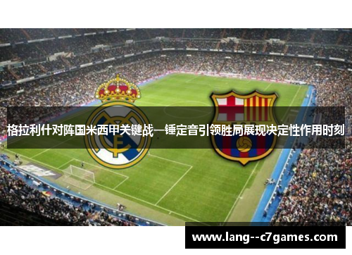 格拉利什对阵国米西甲关键战一锤定音引领胜局展现决定性作用时刻