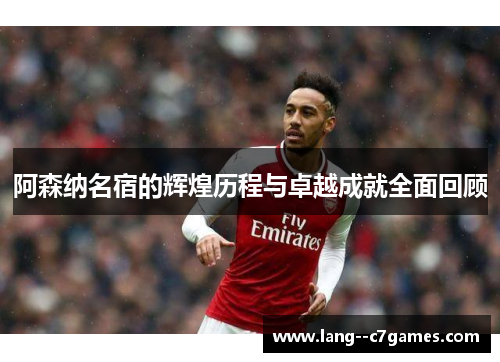 阿森纳名宿的辉煌历程与卓越成就全面回顾